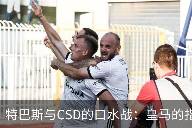 特巴斯与CSD的口水战：皇马的指控为何无声无息？